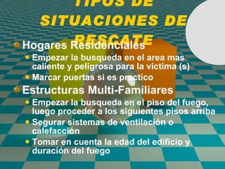 TIPOS DE SITUACIONES DE RESCATE Hogares Residenciales Empezar la busqueda en el area mas caliente y peligrosa para la victima (s) Marcar puertas si es practico Estructuras Multi-Familiares Empezar la busqueda en el piso del fuego, luego proceder a los siguientes pisos arriba  Segurar sistemas de ventilaci ó n o calefacci ó n Tomar en cuenta la edad del edifici o  y duraci ó n del fuego 