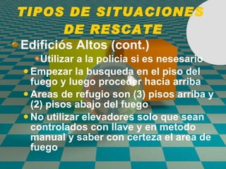 TIPOS DE SITUACIONES  DE RESCATE Edifici ó s Altos (cont.) Utilizar a la policia si es nesesario Empezar la busqueda en el piso del fuego y luego proceder hacia arriba Areas de refugio son (3) pisos arriba y (2) pisos abajo del fuego No utilizar elevadores solo que sean controlados con llave y en metodo manual y saber con certeza el area de fuego 