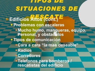 TIPOS DE SITUACIONES DE RESCATE Edific io s Altos (cont.) Problemas con escaleras Mucho humo, mangueras, equipo, Personal, y obstaculos Tipos de comunicaci ó n Cara a cara “la mas deseable” Radios Corredores Telefonos para bomberos / rescatistas del edifici o 