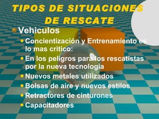 TIPOS DE SITUACIONES  DE RESCATE Vehiculos Concientizaci ó n y Entrenamiento es lo mas critico: En los peligros para los rescatistas por la nueva tecnologia Nuevos metales utilizados Bolsas de aire y nuevos estilos Retractores de cinturones Capacitadores 