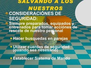 SALVANDO A LOS NUESTROS CONSIDERACI Ó NES DE SEGURIDAD: Siempre preparados, equipados y entrenados para tomar acci ó nes de rescate de nuestro personal Hacer busquedas en parejas Utilizar cuerdas de seguridad (cuando sea nesesario) Establecer Sistema de Mando 