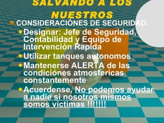 SALVANDO A LOS NUESTROS CONSIDERACI Ó NES DE SEGURIDAD: Designar: Jefe de Seguridad, Contabilidad y Equipo de Intervenci ó n Rapida Utilizar tanques autonomos Mantenerse ALERTA de las condici ó nes atmosfericas constantemente Acuerdense,  No podemos ayudar a nadie si nosotros mismos somos victimas !!!!!!! 