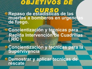 OBJETIVOS DE CURSO Repaso de estadisticas de las muertes a bomberos en urgencias de fuego. Concientización y tecnicas para  Rapida Intervenci ón de  Cuadrillas ( RIC ) Concientización y tecnicas para la Supervivencia Demostrar y aplicar tecnicas de rescate 