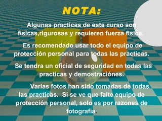 NOTA: Algunas practicas de este curso son fisicas,rigurosas y requieren fuerza fisica.  Es recomendado usar todo el equipo de protección personal para todas las practicas. Se tendra un oficial de seguridad en todas las practicas y demostraciónes. Varias fotos han sido tomadas de todas las practicas.  Si se ve que falte equipo de protección personal, solo es por razones de fotografia . 