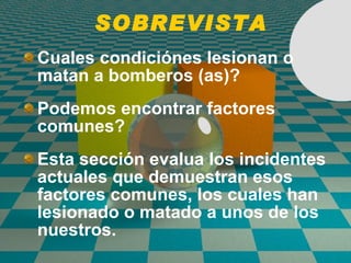 SOBREVISTA Cuales condici ó nes lesionan o matan a bomberos (as)? Podemos encontrar factores comunes? Esta secci ó n evalua los incidentes actuales que demuestran esos factores comunes, los cuales han lesionado o matado a unos de los nuestros. 