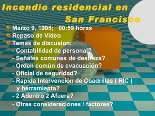 Incendio residencial en  San Francisco Marzo 9, 1995;  00:59 horas Repaso de Video Temas de discusion: - Contabilidad de personal? - Señales comunes de destreza? - Orden común de evacuaci ó n? - Oficial de seguridad? -  Rapida Intervenci ón de  Cuadrillas ( RIC ) y herramienta? - 2 Adentro 2 Afuera? - Otras consideraci ó nes / factores?   