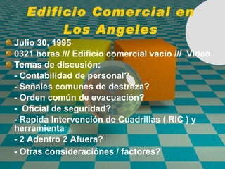 Edificio Comercial en Los Angeles Julio 30, 1995 0321 horas /// Edifici o  comercial vacio ///  Video   Temas de discusi ó n: - Contabilidad de personal? - Señales comunes de destreza? - Orden común de evacuaci ó n? -  Oficial de seguridad? -  Rapida Intervenci ón de  Cuadrillas ( RIC )  y herramienta - 2 Adentro 2 Afuera? - Otras consideraci ó nes / factores?   