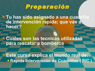 Preparación Tu has sido asignado a una cuadrilla de intervenci ó n rapida; que vas a hacer? Cuales son las tecnicas utilizadas para rescatar a bomberos Este curso explica el mundo real de: Rapida Intervención de Cuadrillas ( RIC ) 