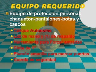 EQUIPO REQUERIDO Equipo de protección personal: chaqueton-pantalones-botas y cascos Tanque  Autonomo Luz de mano y (1) de respaldo Herramienta para Forzar entradas  Cinta de 1” Plumón amarillo para marcar puertas Cuerda de seguridad 