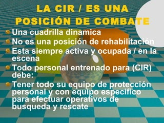 LA CIR / ES UNA POSICIÓN DE COMBATE Una cuadrilla dinamica No es una posici ó n de rehabilitaci ó n Esta siempre activa y ocupada / en la escena Todo personal entrenado para (CIR) debe: Tener todo su equipo de protecci ó n personal y con equipo especifico para efectuar operativos de  busqueda y rescate 