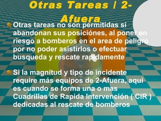Otras Tareas / 2-Afuera Otras tareas no son permitidas si abandonan sus posici ó nes, al poner en riesgo a bomberos en el area de peligro por no poder asistirlos o efectuar busqueda y rescate rapidamente Si la magnitud y tipo de incidente require más equipos de 2-Afuera, aqui es cuando se forma una o mas Cuadrillas de  Rapida Intervenci ón  ( CIR )  dedicadas al rescate de bomberos 