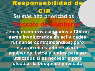 Responsabilidad de CIR Su más alta prioridad es. . . “ Rescate de Bomberos” Jefe y miembros asignados a CIR no seran involucrados en actividades rutinarias contraincendios; pero estarán en estado de alerta equipados, listos y juntos para ser utilizados si es necesario para efectuar la busqueda y rescate 