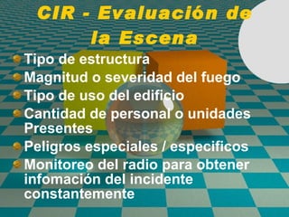 CIR - Evaluaci ó n de la Escena Tipo de estructura Magnitud o severidad del fuego Tipo de uso del edificio Cantidad de personal o unidades Presentes Peligros especiales / especificos Monitoreo del radio para obtener infomaci ó n del incidente constantemente 