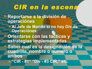 CIR en la escena Reportarse a la divisi ó n de operaci ó nes Al Jefe de Mando si no hay Div.de Operaci ó nes  Orientarse con las tacticas y estrategias implementadas  Saber cual es la designaci ó n de la cuadrilla, nombre o numero o ambos “ CIR - #1“ “Div - #3 CIR,” etc. 