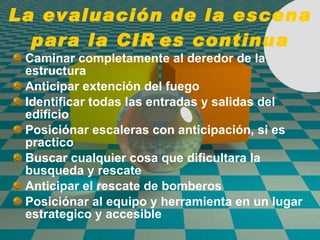 La evaluación de la escena para la CIR es continua Caminar completamente al deredor de la estructura Anticipar extenci ó n del fuego  Identificar todas las entradas y salidas del edificio Posici ó nar escaleras con anticipaci ó n, si es practico Buscar cualquier cosa que dificultara la busqueda y rescate Anticipar el rescate de bomberos Posici ó nar al equipo y herramienta en un lugar estrategico y accesible 