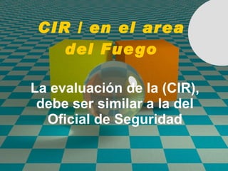 CIR / en el area del Fuego La evaluaci ó n de la (CIR), debe ser similar a la del Oficial de Seguridad 