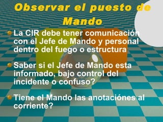 Observar el puesto de Mando La CIR debe tener comunicaci ó n con el Jefe de Mando y personal dentro del fuego o estructura Saber si el Jefe de Mando esta informado, bajo control del incidente o confuso? Tiene el Mando las anotaci ó nes al corriente? 