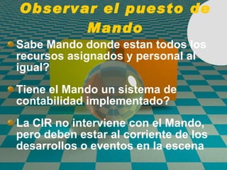 Observar el puesto de Mando Sabe Mando donde estan todos los recursos asignados y personal al igual? Tiene el Mando un sistema de contabilidad implementado? La CIR no interviene con el Mando, pero deben estar al corriente de los desarrollos o eventos en la escena 