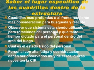 Saber el lugar especifico de las cuadrillas dentro de la estructura Cuadrillas mas profundas o al frente requieren mas consideraci ó n para busqueda y rescate Observar que sistema esta siendo utilizado para rotaci ó nes del personal y que tanto tiempo dictado para el personal dentro del area del fuego Cual es el estado fisico del personal Personal con alta fatiga y deshidrataci ó n deben ser observados muy de cerca, quizas necesiten la CIR  