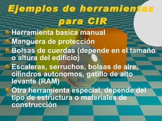 Ejemplos de herramientas  para CIR Herramienta basica manual Manguera de protecci ón Bolsas de cuerdas (depende en el tamaño o altura del edificio) Escaleras, serruchos, bolsas de aire, cilindros autonomos, gatillo de alto levante (RAM) Otra herramienta especial, depende del tipo de estructura o materiales de construcci ón 