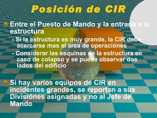 Posición de CIR Entre el Puesto de Mando y la entrada a la estructura - Si la estructura es muy grande, la CIR debe acercarse mas al area de operaci ó nes - Considerar las esquinas de la estructura en caso de colapso y se puede observar dos lados del edificio  Si hay varios equipos de CIR en incidentes grandes, se reportan a sus Divisi ó nes asignadas y no al Jefe de Mando 