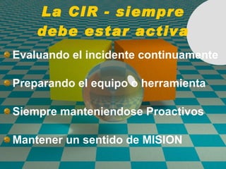 La CIR - siempre debe estar activa Evaluando el incidente continuamente Preparando el equipo o herramienta Siempre manteniendose Proactivos Mantener un sentido de MISION 