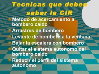 Tecnicas que deben saber la CIR Metodo de acercamiento a bombero caido Arrastres de bombero Levante de bombero a la ventana Bajar la escalera con bombero Quitar el sistema autonomo del bombero caido Reducir el perfil del sistema autonomo 