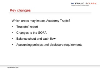pkf-francisclark.co.uk
.
Key changes
Which areas may impact Academy Trusts?
• Trustees’ report
• Changes to the SOFA
• Balance sheet and cash flow
• Accounting policies and disclosure requirements
 