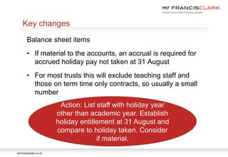 pkf-francisclark.co.uk
.
Key changes
Balance sheet items
• If material to the accounts, an accrual is required for
accrued holiday pay not taken at 31 August
• For most trusts this will exclude teaching staff and
those on term time only contracts, so usually a small
number
Action: List staff with holiday year
other than academic year. Establish
holiday entitlement at 31 August and
compare to holiday taken. Consider
if material.
 