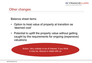 pkf-francisclark.co.uk
.
Other changes
Balance sheet items
• Option to treat value of property at transition as
‘deemed cost’
• Potential to uplift the property value without getting
caught by the requirements for ongoing (expensive)
valuations
Action: Very unlikely to be of interest, if you think
it may be, discuss in detail with us
 