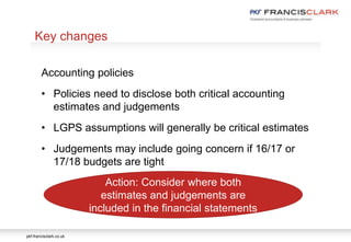 pkf-francisclark.co.uk
.
Key changes
Accounting policies
• Policies need to disclose both critical accounting
estimates and judgements
• LGPS assumptions will generally be critical estimates
• Judgements may include going concern if 16/17 or
17/18 budgets are tight
Action: Consider where both
estimates and judgements are
included in the financial statements
 