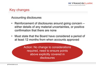 pkf-francisclark.co.uk
.
Key changes
Accounting disclosures
• Reinforcement of disclosures around going concern –
either details of any material uncertainties, or positive
confirmation that there are none
• Must state that the Board have considered a period of
at least 12 months from when accounts approved
Action: No change to considerations
required, need to ensure points
above explicitly covered in
disclosures
 