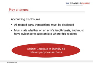 pkf-francisclark.co.uk
.
Key changes
Accounting disclosures
• All related party transactions must be disclosed
• Must state whether on an arm’s length basis, and must
have evidence to substantiate where this is stated
Action: Continue to identify all
related party transactions
 