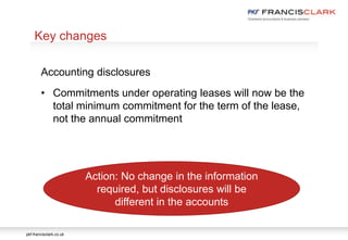 pkf-francisclark.co.uk
.
Key changes
Accounting disclosures
• Commitments under operating leases will now be the
total minimum commitment for the term of the lease,
not the annual commitment
Action: No change in the information
required, but disclosures will be
different in the accounts
 