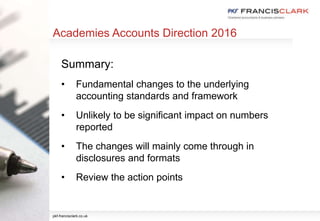 Academies Accounts Direction 2016
Summary:
• Fundamental changes to the underlying
accounting standards and framework
• Unlikely to be significant impact on numbers
reported
• The changes will mainly come through in
disclosures and formats
• Review the action points
pkf-francisclark.co.uk
 
