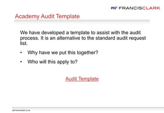 pkf-francisclark.co.uk
We have developed a template to assist with the audit
process. It is an alternative to the standard audit request
list.
• Why have we put this together?
• Who will this apply to?
Audit Template
Academy Audit Template
 