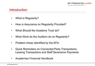 pkf-francisclark.co.uk
.
Introduction
• What is Regularity?
• How is Assurance on Regularity Provided?
• What Should the Academy Trust do?
• What Work do the Auditors do on Regularity?
• Problem Areas Identified by the EFA
• Quick Reminders on Connected Party Transactions,
Leasing Transactions and Staff Severance Payments
• Academies Financial Handbook
 