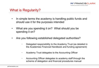pkf-francisclark.co.uk
.
What is Regularity?
• In simple terms the academy is handling public funds and
should use it for the purposes intended
• What are you spending it on? What should you be
spending it on?
• Are you following established delegated authorities?
• Delegated responsibility to the Academy Trust (as detailed in
the Academies Financial Handbook and funding agreement)
• Academy Trust delegates to the Accounting Officer
• Accounting Officer delegates to academy staff through the
scheme of delegation and financial procedures manual
 