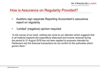 pkf-francisclark.co.uk
.
How is Assurance on Regularity Provided?
• Auditors sign separate Reporting Accountant’s assurance
report on regularity
• ‘Limited’ (negative) opinion required
“In the course of our work, nothing has come to our attention which suggests that
in all material respects the expenditure disbursed and income received during
the period to 31 August 2016 has not been applied to purposes intended by
Parliament and the financial transactions do not confirm to the authorities which
govern them.”
 