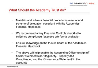 pkf-francisclark.co.uk
.
What Should the Academy Trust do?
• Maintain and follow a financial procedures manual and
scheme of delegation compliant with the Academies
Financial Handbook
• We recommend a Key Financial Controls checklist to
evidence compliance (example pro-forma available)
• Ensure knowledge on the trustee board of the Academies
Financial Handbook
• The above will help enable the Accounting Officer to sign off
his/her statements on ‘Regularity, Propriety and
Compliance’, and the ‘Governance Statement’ in the
accounts
 