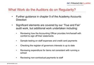 pkf-francisclark.co.uk
.
What Work do the Auditors do on Regularity?
• Further guidance in chapter 9 of the Academy Accounts
Direction
• Significant elements are covered by our ‘True and Fair’
audit work, but additional work undertaken including:
• Reviewing how the Accounting Officer provides him/herself with
comfort to sign off their statements
• Sample testing on staff expenses and credit card payments
• Checking the register of governors interests is up to date
• Reviewing expenditure for items not consistent with running a
school
• Reviewing non-contractual payments to staff
 