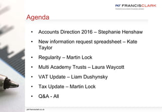 Agenda
• Accounts Direction 2016 – Stephanie Henshaw
• New information request spreadsheet – Kate
Taylor
• Regularity – Martin Lock
• Multi Academy Trusts – Laura Waycott
• VAT Update – Liam Dushynsky
• Tax Update – Martin Lock
• Q&A - All
pkf-francisclark.co.uk
 