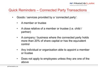 pkf-francisclark.co.uk
.
Quick Reminders – Connected Party Transactions
• Goods / services provided by a ‘connected party’:
• A member or trustee
• A close relative of a member or trustee (i.e. child /
partner)
• A company / business where the connected party holds
more than 20% of share capital or has the equivalent
control
• Any individual or organisation able to appoint a member
or trustee
• Does not apply to employees unless they are one of the
above
 