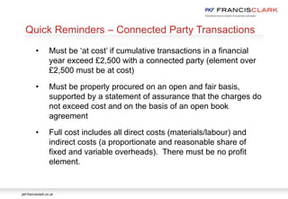 pkf-francisclark.co.uk
.
Quick Reminders – Connected Party Transactions
• Must be ‘at cost’ if cumulative transactions in a financial
year exceed £2,500 with a connected party (element over
£2,500 must be at cost)
• Must be properly procured on an open and fair basis,
supported by a statement of assurance that the charges do
not exceed cost and on the basis of an open book
agreement
• Full cost includes all direct costs (materials/labour) and
indirect costs (a proportionate and reasonable share of
fixed and variable overheads). There must be no profit
element.
 