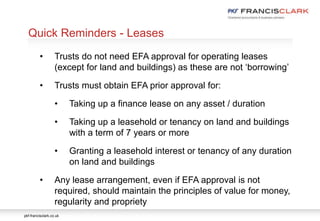 pkf-francisclark.co.uk
.
Quick Reminders - Leases
• Trusts do not need EFA approval for operating leases
(except for land and buildings) as these are not ‘borrowing’
• Trusts must obtain EFA prior approval for:
• Taking up a finance lease on any asset / duration
• Taking up a leasehold or tenancy on land and buildings
with a term of 7 years or more
• Granting a leasehold interest or tenancy of any duration
on land and buildings
• Any lease arrangement, even if EFA approval is not
required, should maintain the principles of value for money,
regularity and propriety
 