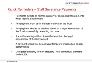 pkf-francisclark.co.uk
.
Quick Reminders – Staff Severance Payments
• Payments outside of normal statutory or contractual requirements
when leaving employment
• Any payment must be in the best interests of the Trust
• Any payment should be justified based on a legal assessment of
the Trust successfully defending the case
• If a settlement is justified, it must be less than the legal
assessment of the likely award
• A payment should not be a reward for failure, misconduct or poor
performance
• Delegated authority for non-statutory / non-contractual elements
under £50k
 