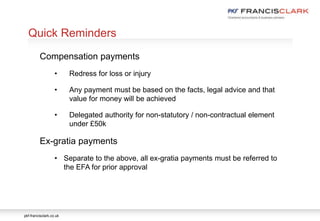 pkf-francisclark.co.uk
.
Quick Reminders
Compensation payments
• Redress for loss or injury
• Any payment must be based on the facts, legal advice and that
value for money will be achieved
• Delegated authority for non-statutory / non-contractual element
under £50k
Ex-gratia payments
• Separate to the above, all ex-gratia payments must be referred to
the EFA for prior approval
 