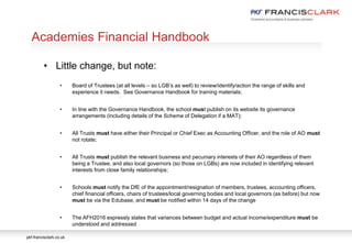 pkf-francisclark.co.uk
.
Academies Financial Handbook
• Little change, but note:
• Board of Trustees (at all levels – so LGB’s as well) to review/identify/action the range of skills and
experience it needs. See Governance Handbook for training materials;
• In line with the Governance Handbook, the school must publish on its website its governance
arrangements (including details of the Scheme of Delegation if a MAT);
• All Trusts must have either their Principal or Chief Exec as Accounting Officer, and the role of AO must
not rotate;
• All Trusts must publish the relevant business and pecuniary interests of their AO regardless of them
being a Trustee, and also local governors (so those on LGBs) are now included in identifying relevant
interests from close family relationships;
• Schools must notify the DfE of the appointment/resignation of members, trustees, accounting officers,
chief financial officers, chairs of trustees/local governing bodies and local governors (as before) but now
must be via the Edubase, and must be notified within 14 days of the change
• The AFH2016 expressly states that variances between budget and actual income/expenditure must be
understood and addressed
 
