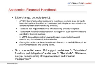 pkf-francisclark.co.uk
.
Academies Financial Handbook
• Little change, but note (cont.):
• AFH2016 emphasises that exposure to investment products must be tightly
controlled and the Board has an investment policy in place – security of funds
is more important than maximising revenue!;
• Trusts are now required to have a whistleblowing procedure in place;
• Trusts must implement reasonable risk management audit recommendations
provided by their risk auditors;
• In a MAT, the audit committee’s oversight must extend to the financial
controls and risks at constituent academies;
• Oversight must include the submission of information to the DfE/EFA such as
pupil number returns and funding claims.
• So a more settled scene. But suggest read Annex B: “Schedule of
freedoms and delegations” and Annex C: “The Musts”. Otherwise,
are you demonstrating strong governance and financial
management?
 