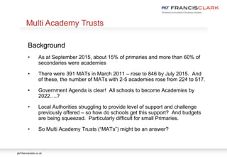 pkf-francisclark.co.uk
Background
• As at September 2015, about 15% of primaries and more than 60% of
secondaries were academies
• There were 391 MATs in March 2011 – rose to 846 by July 2015. And
of these, the number of MATs with 2-5 academies rose from 224 to 517.
• Government Agenda is clear! All schools to become Academies by
2022….?
• Local Authorities struggling to provide level of support and challenge
previously offered – so how do schools get this support? And budgets
are being squeezed. Particularly difficult for small Primaries.
• So Multi Academy Trusts (“MATs”) might be an answer?
Multi Academy Trusts
 